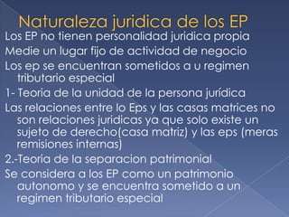 Los EP no tienen personalidad juridica propia
Medie un lugar fijo de actividad de negocio
Los ep se encuentran sometidos a u regimen
tributario especial
1- Teoria de la unidad de la persona jurídica
Las relaciones entre lo Eps y las casas matrices no
son relaciones juridicas ya que solo existe un
sujeto de derecho(casa matriz) y las eps (meras
remisiones internas)
2.-Teoria de la separacion patrimonial
Se considera a los EP como un patrimonio
autonomo y se encuentra sometido a un
regimen tributario especial
 