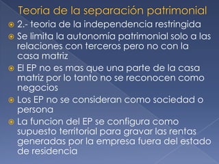  2.- teoria de la independencia restringida
 Se limita la autonomía patrimonial solo a las
relaciones con terceros pero no con la
casa matriz
 El EP no es mas que una parte de la casa
matriz por lo tanto no se reconocen como
negocios
 Los EP no se consideran como sociedad o
persona
 La funcion del EP se configura como
supuesto territorial para gravar las rentas
generadas por la empresa fuera del estado
de residencia
 