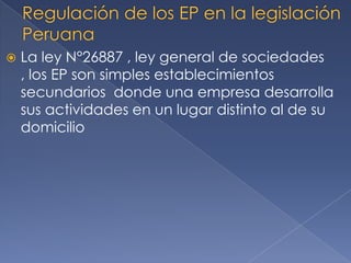  La ley N°26887 , ley general de sociedades
, los EP son simples establecimientos
secundarios donde una empresa desarrolla
sus actividades en un lugar distinto al de su
domicilio
 