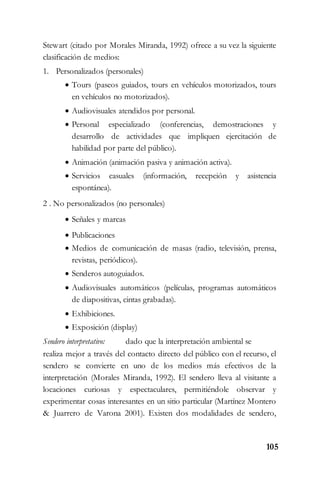 105
Stewart (citado por Morales Miranda, 1992) ofrece a su vez la siguiente
clasificación de medios:
1. Personalizados (personales)
 Tours (paseos guiados, tours en vehículos motorizados, tours
en vehículos no motorizados).
 Audiovisuales atendidos por personal.
 Personal especializado (conferencias, demostraciones y
desarrollo de actividades que impliquen ejercitación de
habilidad por parte del público).
 Animación (animación pasiva y animación activa).
 Servicios casuales (información, recepción y asistencia
espontánea).
2 . No personalizados (no personales)
 Señales y marcas
 Publicaciones
 Medios de comunicación de masas (radio, televisión, prensa,
revistas, periódicos).
 Senderos autoguiados.
 Audiovisuales automáticos (películas, programas automáticos
de diapositivas, cintas grabadas).
 Exhibiciones.
 Exposición (display)
Sendero interpretativo: dado que la interpretación ambiental se
realiza mejor a través del contacto directo del público con el recurso, el
sendero se convierte en uno de los medios más efectivos de la
interpretación (Morales Miranda, 1992). El sendero lleva al visitante a
locaciones curiosas y espectaculares, permitiéndole observar y
experimentar cosas interesantes en un sitio particular (Martínez Montero
& Juarrero de Varona 2001). Existen dos modalidades de sendero,
 