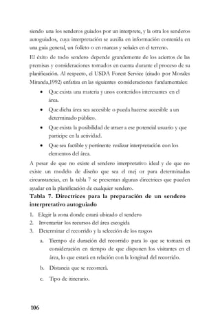 106
siendo una los senderos guiados por un interprete, y la otra los senderos
autoguiados, cuya interpretación se auxilia en información contenida en
una guía general, un folleto o en marcas y señales en el terreno.
El éxito de todo sendero depende grandemente de los aciertos de las
premisas y consideraciones tomados en cuenta durante el proceso de su
planificación. Al respecto, el USDA Forest Service (citado por Morales
Miranda,1992) enfatiza en las siguientes consideraciones fundamentales:
 Que exista una materia y unos contenidos interesantes en el
área.
 Que dicha área sea accesible o pueda hacerse accesible a un
determinado público.
 Que exista la posibilidad de atraer a ese potencial usuario y que
participe en la actividad.
 Que sea factible y pertinente realizar interpretación con los
elementos del área.
A pesar de que no existe el sendero interpretativo ideal y de que no
existe un modelo de diseño que sea el mej or para determinadas
circunstancias, en la tabla 7 se presentan algunas directrices que pueden
ayudar en la planificación de cualquier sendero.
Tabla 7. Directrices para la preparación de un sendero
interpretativo autoguiado
1. Elegir la zona donde estará ubicado el sendero
2. Inventariar los recursos del área escogida
3. Determinar el recorrido y la selección de los rasgos
a. Tiempo de duración del recorrido para lo que se tomará en
consideración en tiempo de que disponen los visitantes en el
área, lo que estará en relación con la longitud del recorrido.
b. Distancia que se recorrerá.
c. Tipo de itinerario.
 