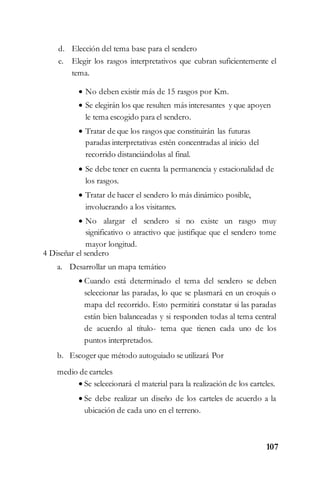 107
d. Elección del tema base para el sendero
e. Elegir los rasgos interpretativos que cubran suficientemente el
tema.
 No deben existir más de 15 rasgos por Km.
 Se elegirán los que resulten más interesantes y que apoyen
le tema escogido para el sendero.
 Tratar de que los rasgos que constituirán las futuras
paradas interpretativas estén concentradas al inicio del
recorrido distanciándolas al final.
 Se debe tener en cuenta la permanencia y estacionalidad de
los rasgos.
 Tratar de hacer el sendero lo más dinámico posible,
involucrando a los visitantes.
 No alargar el sendero si no existe un rasgo muy
significativo o atractivo que justifique que el sendero tome
mayor longitud.
4 Diseñar el sendero
a. Desarrollar un mapa temático
 Cuando está determinado el tema del sendero se deben
seleccionar las paradas, lo que se plasmará en un croquis o
mapa del recorrido. Esto permitirá constatar si las paradas
están bien balanceadas y si responden todas al tema central
de acuerdo al título- tema que tienen cada uno de los
puntos interpretados.
b. Escoger que método autoguiado se utilizará Por
medio de carteles
 Se seleccionará el material para la realización de los carteles.
 Se debe realizar un diseño de los carteles de acuerdo a la
ubicación de cada uno en el terreno.
 