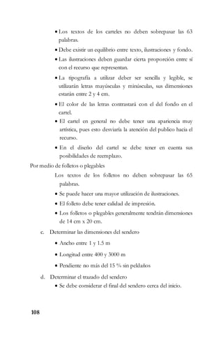 108
 Los textos de los carteles no deben sobrepasar las 63
palabras.
 Debe existir un equilibrio entre texto, ilustraciones y fondo.
 Las ilustraciones deben guardar cierta proporción entre sí
con el recurso que representan.
 La tipografía a utilizar deber ser sencilla y legible, se
utilizarán letras mayúsculas y minúsculas, sus dimensiones
estarán entre 2 y 4 cm.
 El color de las letras contrastará con el del fondo en el
cartel.
 El cartel en general no debe tener una apariencia muy
artística, pues esto desviaría la atención del publico hacia el
recurso.
 En el diseño del cartel se debe tener en cuenta sus
posibilidades de reemplazo.
Por medio de folletos o plegables
Los textos de los folletos no deben sobrepasar las 65
palabras.
 Se puede hacer una mayor utilización de ilustraciones.
 El folleto debe tener calidad de impresión.
 Los folletos o plegables generalmente tendrán dimensiones
de 14 cm x 20 cm.
c. Determinar las dimensiones del sendero
 Ancho entre 1 y 1.5 m
 Longitud entre 400 y 3000 m
 Pendiente no más del 15 % sin peldaños
d. Determinar el trazado del sendero
 Se debe considerar el final del sendero cerca del inicio.
 