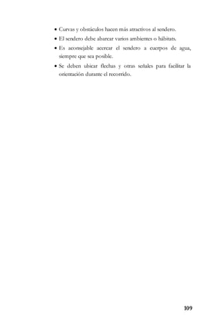 109
 Curvas y obstáculos hacen más atractivos al sendero.
 El sendero debe abarcar varios ambientes o hábitats.
 Es aconsejable acercar el sendero a cuerpos de agua,
siempre que sea posible.
 Se deben ubicar flechas y otras señales para facilitar la
orientación durante el recorrido.
 