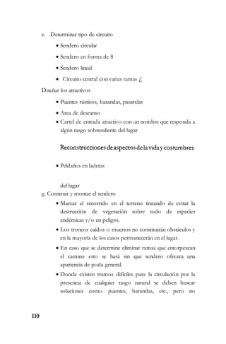 110
e. Determinar tipo de circuito
 Sendero circular
 Sendero en forma de 8
 Sendero lineal
 Circuito central con varias ramas £
Diseñar los atractivos
 Puentes rústicos, barandas, pasarelas
 Area de descanso
 Cartel de entrada atractivo con un nombre que responda a
algún rasgo sobresaliente del lugar
 Peldaños en laderas
del lugar
g. Construir y montar el sendero
 Marcar el recorrido en el terreno tratando de evitar la
destrucción de vegetación sobre todo de especies
endémicas y/o en peligro.
 Los troncos caídos o muertos no constituirán obstáculos y
en la mayoría de los casos permanecerán en el lugar.
 En caso que se determine eliminar ramas que entorpezcan
el camino esto se hará sin que sendero ofrezca una
apariencia de poda general.
 Donde existen tramos difíciles para la circulación por la
presencia de cualquier rasgo natural se deben buscar
soluciones como puentes, barandas, etc., pero no
 