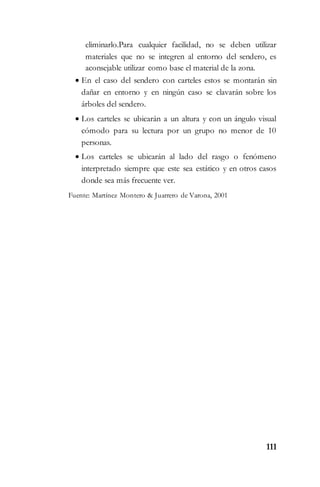 111
eliminarlo.Para cualquier facilidad, no se deben utilizar
materiales que no se integren al entorno del sendero, es
aconsejable utilizar como base el material de la zona.
 En el caso del sendero con carteles estos se montarán sin
dañar en entorno y en ningún caso se clavarán sobre los
árboles del sendero.
 Los carteles se ubicarán a un altura y con un ángulo visual
cómodo para su lectura por un grupo no menor de 10
personas.
 Los carteles se ubicarán al lado del rasgo o fenómeno
interpretado siempre que este sea estático y en otros casos
donde sea más frecuente ver.
Fuente: Martínez Montero & Juarrero de Varona, 2001
 