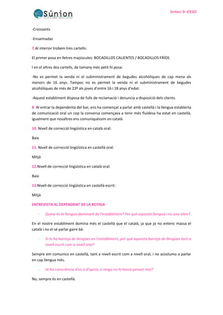 Sintesi 3r d’ESO
Sintesi 3r d’ESO
-Croissants
-Ensaimadas
7.Al interior trobem tres cartells:
El primer posa en lletres majúscules: BOCADILLOS CALIENTES / BOCADILLOS FRÍOS
I en el altres dos cartells, de tamany més petit hi posa:
-No es permet la venda ni el subministrament de begudes alcohòliques de cap mena als
menors de 16 anys. Tampoc no es permet la venda ni el subministrament de begudes
alcohòliques de més de 23º als joves d’entre 16 i 18 anys d’edat.
-Aquest establiment disposa de fulls de reclamació i denuncia a disposició dels clients.
8. Al entrar la dependenta del bar, ens ha començat a parlar amb castellà i la llengua establerta
de comunicació oral un cop la conversa començava a tenir més fluïdesa ha estat en castellà,
igualment que nosaltres ens comuniquéssim en català.
10. Nivell de correcció lingüística en català oral:
Baix
11. Nivell de correcció lingüística en castellà oral:
Mitjà
12.Nivell de correcció lingüística en català oral:
Baix
13.Nivell de correcció lingüística en castellà escrit:
Mitjà
ENTREVISTA AL DEPENDENT DE LA BOTIGA
- Quina és la llengua dominant de l’establiment? Per què aquesta llengua i no una altre?
En el nostre establiment domina més el castellà que el català, ja que jo no entenc massa el
català i no el sé parlar gaire bé.
- Si hi ha barreja de llengües en l’establiment, per què aquesta barreja de llengües tant a
nivell escrit com a nivell oral?
Sempre em comunico en castellà, tant a nivell escrit com a nivell oral, i no acostumo a parlar
en cap llengua més.
- Hi ha consciència d’ús o d’opció, o ningú no hi havia pensat mai?
No, sempre és en castellà.
 