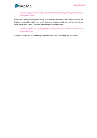 Sintesi 3r d’ESO
Sintesi 3r d’ESO
- En quina llengua inicial es dirigeix el dependent al client? Sempre? Independentment de
la llengua del client?
Sempre em començo a dirigir en castellà. Si el client em parla amb català, majoritàriamtn em
dirigeixo en castellà perquè, com he dit abans, no sé gaire català, però sempre intentento
parlar el que sé de català, si el client em comença a parlar en català.
- Canvia de llengua un cop establerta la comunicació amb el client en funció de la
llengua del client?
Sí, intento adaptar-me a la seva llengua, però em sento més còmoda parlant en castellà.
 