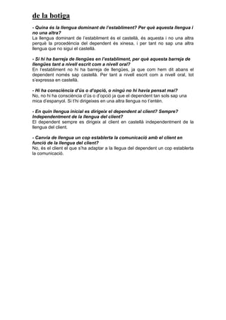 de la botiga
- Quina és la llengua dominant de l’establiment? Per què aquesta llengua i
no una altra?
La llengua dominant de l’establiment és el castellà, és aquesta i no una altra
perquè la procedència del dependent és xinesa, i per tant no sap una altra
llengua que no sigui el castellà.
- Si hi ha barreja de llengües en l’establiment, per què aquesta barreja de
llengües tant a nivell escrit com a nivell oral?
En l’establiment no hi ha barreja de llengües, ja que com hem dit abans el
dependent només sap castellà. Per tant a nivell escrit com a nivell oral, tot
s’expressa en castellà.
- Hi ha consciència d’ús o d’opció, o ningú no hi havia pensat mai?
No, no hi ha consciència d’ús o d’opció ja que el dependent tan sols sap una
mica d’espanyol. Si t’hi dirigeixes en una altra llengua no t’entén.
- En quin llengua inicial es dirigeix el dependent al client? Sempre?
Independentment de la llengua del client?
El dependent sempre es dirigeix al client en castellà independentment de la
llengua del client.
- Canvia de llengua un cop establerta la comunicació amb el client en
funció de la llengua del client?
No, és el client el que s’ha adaptar a la llegua del dependent un cop establerta
la comunicació.
 