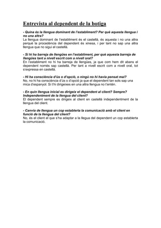 Entrevista al dependent de la botiga
- Quina és la llengua dominant de l’establiment? Per què aquesta llengua i
no una altra?
La llengua dominant de l’establiment és el castellà, és aquesta i no una altra
perquè la procedència del dependent és xinesa, i per tant no sap una altra
llengua que no sigui el castellà.
- Si hi ha barreja de llengües en l’establiment, per què aquesta barreja de
llengües tant a nivell escrit com a nivell oral?
En l’establiment no hi ha barreja de llengües, ja que com hem dit abans el
dependent només sap castellà. Per tant a nivell escrit com a nivell oral, tot
s’expressa en castellà.
- Hi ha consciència d’ús o d’opció, o ningú no hi havia pensat mai?
No, no hi ha consciència d’ús o d’opció ja que el dependent tan sols sap una
mica d’espanyol. Si t’hi dirigeixes en una altra llengua no t’entén.
- En quin llengua inicial es dirigeix el dependent al client? Sempre?
Independentment de la llengua del client?
El dependent sempre es dirigeix al client en castellà independentment de la
llengua del client.
- Canvia de llengua un cop establerta la comunicació amb el client en
funció de la llengua del client?
No, és el client el que s’ha adaptar a la llegua del dependent un cop establerta
la comunicació.
 