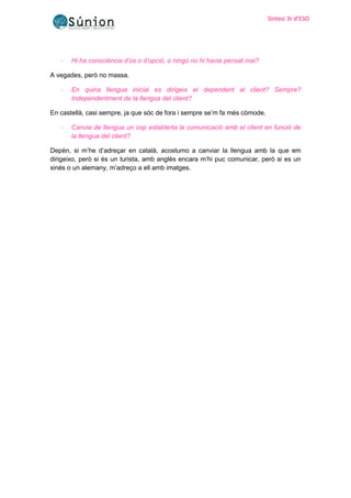 Sintesi 3r d’ESO
Sintesi 3r d’ESO
- Hi ha consciència d’ús o d’opció, o ningú no hi havia pensat mai?
A vegades, però no massa.
- En quina llengua inicial es dirigeix el dependent al client? Sempre?
Independentment de la llengua del client?
En castellà, casi sempre, ja que sóc de fora i sempre se’m fa més còmode.
- Canvia de llengua un cop establerta la comunicació amb el client en funció de
la llengua del client?
Depèn, si m’he d’adreçar en català, acostumo a canviar la llengua amb la que em
dirigeixo, però si és un turista, amb anglès encara m’hi puc comunicar, però si es un
xinés o un alemany, m’adreço a ell amb imatges.
 