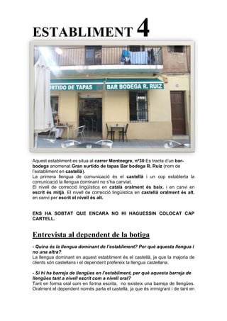 ESTABLIMENT 4
Aquest establiment es situa al carrer Montnegre, nº30 Es tracta d’un bar-
bodega anomenat Gran surtido de tapas Bar bodega R. Ruiz (nom de
l’establiment en castellà).
La primera llengua de comunicació és el castellà i un cop establerta la
comunicació la llengua dominant no s’ha canviat.
El nivell de correcció lingüística en català oralment és baix, i en canvi en
escrit és mitjà. El nivell de correcció lingüística en castellà oralment és alt,
en canvi per escrit el nivell és alt.
ENS HA SOBTAT QUE ENCARA NO HI HAGUESSIN COLOCAT CAP
CARTELL.
Entrevista al dependent de la botiga
- Quina és la llengua dominant de l’establiment? Per què aquesta llengua i
no una altra?
La llengua dominant en aquest establiment és el castellà, ja que la majoria de
clients són castellans i el dependent prefereix la llengua castellana.
- Si hi ha barreja de llengües en l’establiment, per què aquesta barreja de
llengües tant a nivell escrit com a nivell oral?
Tant en forma oral com en forma escrita, no existeix una barreja de llengües.
Oralment el dependent només parla el castellà, ja que és immigrant i de tant en
 