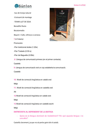Sintesi 3r d’ESO
Sintesi 3r d’ESO
-Suc de tronja natural
-Croissant de mantega
-TENIM LLET DE SOJA
Bocadillo flauta
Bocatamedio
Biquini + Cafe, refresco o cerveza
7.A l’interior:
Promoción:
-Pan tradicional árabe (1,20e)
-Pan Tostado (0.50 e)
-Pan de Baguette (0.90e)
.8. Llengua de comunicació primera (en el primer contacte).
Castellà
9. Llengua de comunicació oral un cop establerta la comunicació.
Castellà
10. Nivell de correcció lingüística en català oral:
Mitjà
11. Nivell de correcció lingüística en castellà oral:
Alt
12.Nivell de correcció lingüística en català oral:
Mitjà
13.Nivell de correcció lingüística en castellà escrit:
Mitjà
ENTREVISTA AL DEPENDENT DE LA BOTIGA
- Quina és la llengua dominant de l’establiment? Per què aquesta llengua i no
una altre?
Castellà clarament, ja que no sé parlar gaire bé el català.
 