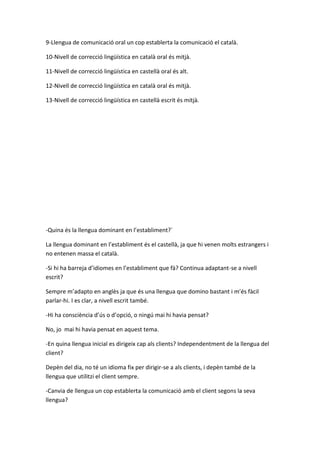 9-Llengua de comunicació oral un cop establerta la comunicació el català.
10-Nivell de correcció lingüística en català oral és mitjà.
11-Nivell de correcció lingüística en castellà oral és alt.
12-Nivell de correcció lingüística en català oral és mitjà.
13-Nivell de correcció lingüística en castellà escrit és mitjà.
-Quina és la llengua dominant en l’establiment?´
La llengua dominant en l’establiment és el castellà, ja que hi venen molts estrangers i
no entenen massa el català.
-Si hi ha barreja d’idiomes en l’establiment que fà? Continua adaptant-se a nivell
escrit?
Sempre m’adapto en anglès ja que és una llengua que domino bastant i m’és fàcil
parlar-hi. I es clar, a nivell escrit també.
-Hi ha consciència d’ús o d’opció, o ningú mai hi havia pensat?
No, jo mai hi havia pensat en aquest tema.
-En quina llengua inicial es dirigeix cap als clients? Independentment de la llengua del
client?
Depèn del dia, no té un idioma fix per dirigir-se a als clients, i depèn també de la
llengua que utilitzi el client sempre.
-Canvia de llengua un cop establerta la comunicació amb el client segons la seva
llengua?
 
