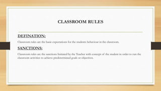 CLASSROOM RULES
DEFINATION:
Classroom rules are the basic expectations for the students behaviour in the classroom.
SANCTIONS:
Classroom rules are the sanctions Initiated by the Teacher with concept of the student in order to run the
classroom activities to achieve predetermined goals or objectives.
 