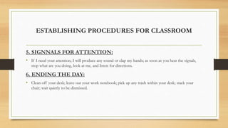 ESTABLISHING PROCEDURES FOR CLASSROOM
5. SIGNNALS FOR ATTENTION:
• If I need your attention, I will produce any sound or clap my hands; as soon as you hear the signals,
stop what are you doing, look at me, and listen for directions.
6. ENDING THE DAY:
• Clean off your desk; leave out your work notebook; pick up any trash within your desk; stack your
chair; wait quietly to be dismissed.
 