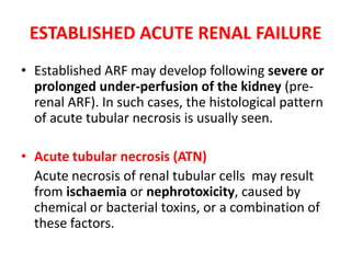 ESTABLISHED ACUTE RENAL FAILURE Established ARF may develop following severe or prolonged under-perfusion of the kidney (pre-renal ARF). In such cases, the histological pattern of acute tubular necrosis is usually seen.  Acute tubular necrosis (ATN)      Acute necrosis of renal tubular cells  may result from ischaemiaor nephrotoxicity, caused by chemical or bacterial toxins, or a combination of these factors.  