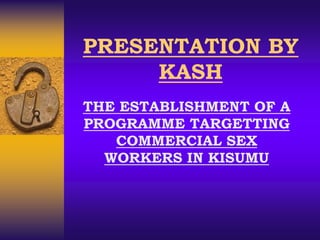 PRESENTATION BY
KASH
THE ESTABLISHMENT OF A
PROGRAMME TARGETTING
COMMERCIAL SEX
WORKERS IN KISUMU
 