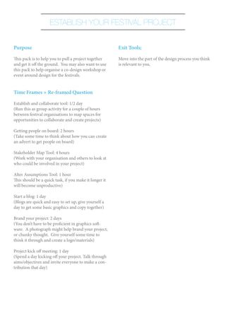 ESTABLISH YOUR FESTIVAL PROJECT


Purpose                                                 Exit Tools;

This pack is to help you to pull a project together     Move into the part of the design process you think
and get it off the ground. You may also want to use     is relevant to you.
this pack to help organise a co-design workshop or
event around design for the festivals.


Time Frames + Re-framed Question

Establish and collaborate tool: 1/2 day
(Run this as group activity for a couple of hours
between festival organisations to map spaces for
opportunities to collaborate and create projects)

Getting people on board: 2 hours
(Take some time to think about how you can create
an advert to get people on board)

Stakeholder Map Tool: 4 hours
(Work with your organisation and others to look at
who could be involved in your project)

Alter Assumptions Tool: 1 hour
This should be a quick task, if you make it longer it
will become unproductive)

Start a blog: 1 day
(Blogs are quick and easy to set up, give yourself a
day to get some basic graphics and copy together)

Brand your project: 2 days
(You don’t have to be proficient in graphics soft-
ware. A photograph might help brand your project,
or chunky thought. Give yourself some time to
think it through and create a logo/materials)

Project kick off meeting: 1 day
(Spend a day kicking off your project. Talk through
aims/objectives and invite everyone to make a con-
tribution that day)
 