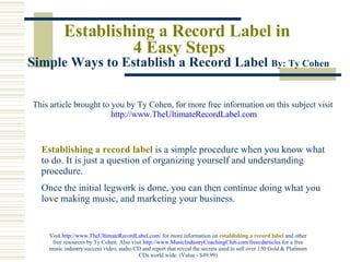 Establishing a Record Label in  4 Easy Steps Simple Ways to Establish a Record Label  By: Ty Cohen   This article brought to you by Ty Cohen, for more free information on this subject visit   http://www. TheUltimateRecordLabel .com Establishing a record label   is a simple procedure when you know what to do. It is just a question of organizing yourself and understanding procedure.  Once the initial legwork is done, you can then continue doing what you love making music, and marketing your business.  Visit  http://www.TheUltimateRecordLabel.com/  for more information on   establishing a record label   and other free resources by Ty Cohen. Also visit  http://www.MusicIndustryCoachingClub.com/freecdarticles  for a free music industry success video, audio CD and report that reveal the secrets used to sell over 150 Gold & Platinum CDs world wide. (Value - $49.99) 