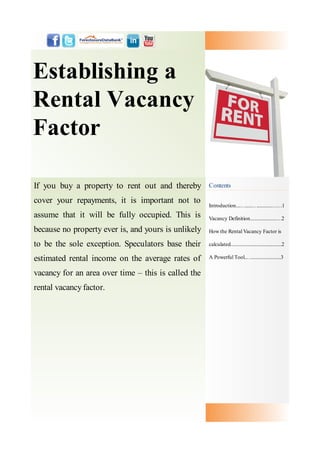 Establishing a
Rental Vacancy
Factor

If you buy a property to rent out and thereby        Contents

cover your repayments, it is important not to
                                                     Introduction....…......…............……1
assume that it will be fully occupied. This is       Vacancy Definition......................…2

because no property ever is, and yours is unlikely   How the Rental Vacancy Factor is

to be the sole exception. Speculators base their     calculated..........................................2

estimated rental income on the average rates of      A Powerful Tool..…........................3


vacancy for an area over time – this is called the
rental vacancy factor.
 