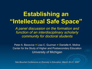 Establishing an “Intellectual Safe Space” A panel discussion on the formation and function of an interdisciplinary scholarly community for doctoral students Peter A. Bacevice    Lisa C. Guzman    Danielle K. Molina Center for the Study of Higher and Postsecondary Education University of Michigan Yale Bouchet Conference on Diversity in Education  March 30-31, 2007 