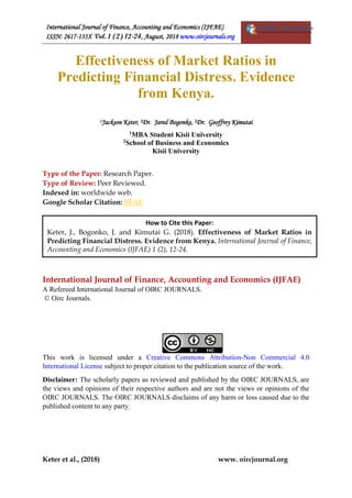 International Journal of Finance, Accounting and Economics (IJFAE)
ISSN: 2617-135X Vol. 1 (2) 12-24, August, 2018 www.oircjournals.org
Keter et al., (2018) www. oircjournal.org
Effectiveness of Market Ratios in
Predicting Financial Distress. Evidence
from Kenya.
1Jackson Keter, 2Dr. Jared Bogonko, 2Dr. Geoffrey Kimutai
1MBA Student Kisii University
2School of Business and Economics
Kisii University
Type of the Paper: Research Paper.
Type of Review: Peer Reviewed.
Indexed in: worldwide web.
Google Scholar Citation: IJFAE
International Journal of Finance, Accounting and Economics (IJFAE)
A Refereed International Journal of OIRC JOURNALS.
© Oirc Journals.
This work is licensed under a Creative Commons Attribution-Non Commercial 4.0
International License subject to proper citation to the publication source of the work.
Disclaimer: The scholarly papers as reviewed and published by the OIRC JOURNALS, are
the views and opinions of their respective authors and are not the views or opinions of the
OIRC JOURNALS. The OIRC JOURNALS disclaims of any harm or loss caused due to the
published content to any party.
How to Cite this Paper:
Keter, J., Bogonko, J. and Kimutai G. (2018). Effectiveness of Market Ratios in
Predicting Financial Distress. Evidence from Kenya. International Journal of Finance,
Accounting and Economics (IJFAE) 1 (2), 12-24.
 