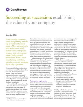 Succeeding at succession: establishing
the value of your company

November 2011

In a recovering economy,                                     listing. It is even true if you have yet to    to assess business value. Income approaches,
                                                             articulate your succession planning goals.     for instance, calculate a discounted cash
succession planning is rarely                                That’s because the establishment of a          flow (which uses projected financial
top of mind for business                                     sustainable business model can help you        performance to evaluate how a company
owners. More often, privately                                achieve a wide range of business and           will perform over time) to determine the
                                                             personal objectives—from maximizing the        net present value of a business. Asset-based
held businesses—which                                        sale price of your business, minimizing        approaches determine value by adding the
include family enterprises,                                  taxes and creating ownership opportunities     sum of the parts of the business to arrive at
investor- and entrepreneur-                                  for key employees, to maintaining an           a net asset value. There are also market-
                                                             ongoing role in the business, sharing in       based approaches that determine value by
owned businesses and
                                                             future growth or leaving a lasting legacy.     comparing a business to similar companies
professional firms—focus                                          Value enhancement also plays a critical   within its industry.
on enhancing cash flow,                                      role in succession planning. To structure a        While these represent the primary
reducing costs and managing                                  tax efficient exit, set up a funding           approaches to business valuation,
                                                             mechanism for successors, justify future       variations exist depending on the context
day-to-day operations.                                       cash flow projections or maximize the          for the valuation (e.g., financial statement
                                                             proceeds of a sale, you need to establish      reporting, tax planning or transactional
On some level, this focus on short-term                      the value of your business. In essence,        purposes). Valuators also typically take a
survival makes sense. After all, according                   understanding your value drivers is the        wide range of factors into account when
to a Grant Thornton International                            first step to reaching your succession         establishing value, including:
Business Report (IBR), 49% of                                planning goals—whether you intend to           •	 financial history and business forecasts
organizations have seen a shortage of                        keep the business in the family, transition    •	 industry and market trends
orders and reduced demand.1 Yet, despite                     to management or sell to a third party.        •	 management structure and skills
seeming logical, this type of approach puts                                                                 •	 tangible assets, including real estate
privately held businesses at risk of being                   Arriving at the magic number                   •	 intangible assets, including goodwill,
blindsided by the future.                                    Given the importance of value to strategic         supplier relationships, name
    To avoid this risk, you need more than                   decision making and to succession planning,        recognition, patents and trademarks,
a short-term plan. You also must lay the                     one would imagine that every business              proprietary technology, etc.
foundation for long-term growth by                           owner would know the value of their
strengthening the value of your business.                    company at any point in time. However,         Notably, each valuation approach is likely
This is true whether you aim to pass the                     that isn’t always the case. This is partly     to establish a different value for the
business on to the next generation or you                    because arriving at business value is as       business, and each of those values would
plan to sell, merge or pursue a public                       much an art as a science.                      be correct. This is where the “art” of
                                                                 At the “scientific” end of the equation,   business valuation comes in; where value
	 Grant Thornton International Ltd, International Business
1                                                            professional valuators use various methods     becomes the price the market will bear;
  Report 2009, www.internationalbusinessreport.com
 