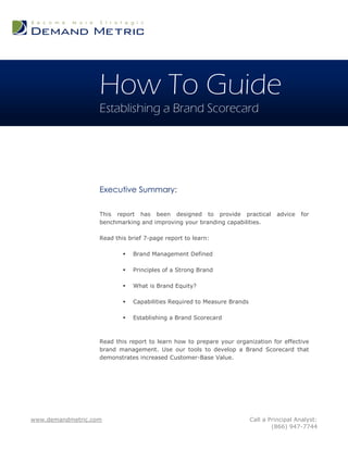 How To Guide
                   Establishing a Brand Scorecard




                   Executive Summary:

                   This report has been designed to provide practical              advice   for
                   benchmarking and improving your branding capabilities.

                   Read this brief 7-page report to learn:

                              Brand Management Defined

                              Principles of a Strong Brand

                              What is Brand Equity?

                              Capabilities Required to Measure Brands

                              Establishing a Brand Scorecard



                   Read this report to learn how to prepare your organization for effective
                   brand management. Use our tools to develop a Brand Scorecard that
                   demonstrates increased Customer-Base Value.




www.demandmetric.com                                                     Call a Principal Analyst:
                                                                                 (866) 947-7744
 