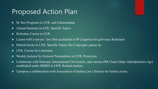 Proposed Action Plan
 M. Res Programs in I.P.R. and Librarianship
 Annual Seminar on I.P.R. Specific Topics
 Refresher Course in I.P.R.
 Liason with a lawyer / law firm acclaimed in IP Litigation for grievance Redressal
 Publish books in I.P.R. Specific Topics like Copyright, patent etc
 I.P.R. Course for Librarians
 Weekly lectures by Eminent Personalities in I.P.R. Protection
 Collaborate with National, International Universities, and various IPR Chairs (http://mhrdiprchairs.org/)
established under MHRD in I.P.R. Related matters.
 I propose a collaboration with Association of Indian Law Libraries for further action.
 