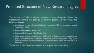 Proposed Structure of New Research degree
The structure of M.Res. degree involves a large dissertation based on
independent research or a practice-led research project. It will include the
following papers
 Introduction to Law Librarianship/Digital Humanities/ IPR (as per course chosen)
(Max Marks :100)
 Research Ethics (Max Marks :100)
 Research Methodology (Max Marks :100)
 Dissertation (typical research report which will be based on topic chosen) in the
subject of specialization (evaluation by external expert , Max marks : 300, Open
Defense based on 3 reports of external Professors, out of which one must be by a
foreigner).
The M.Res. is ideal if one’s main goal is to acquire research training.
 