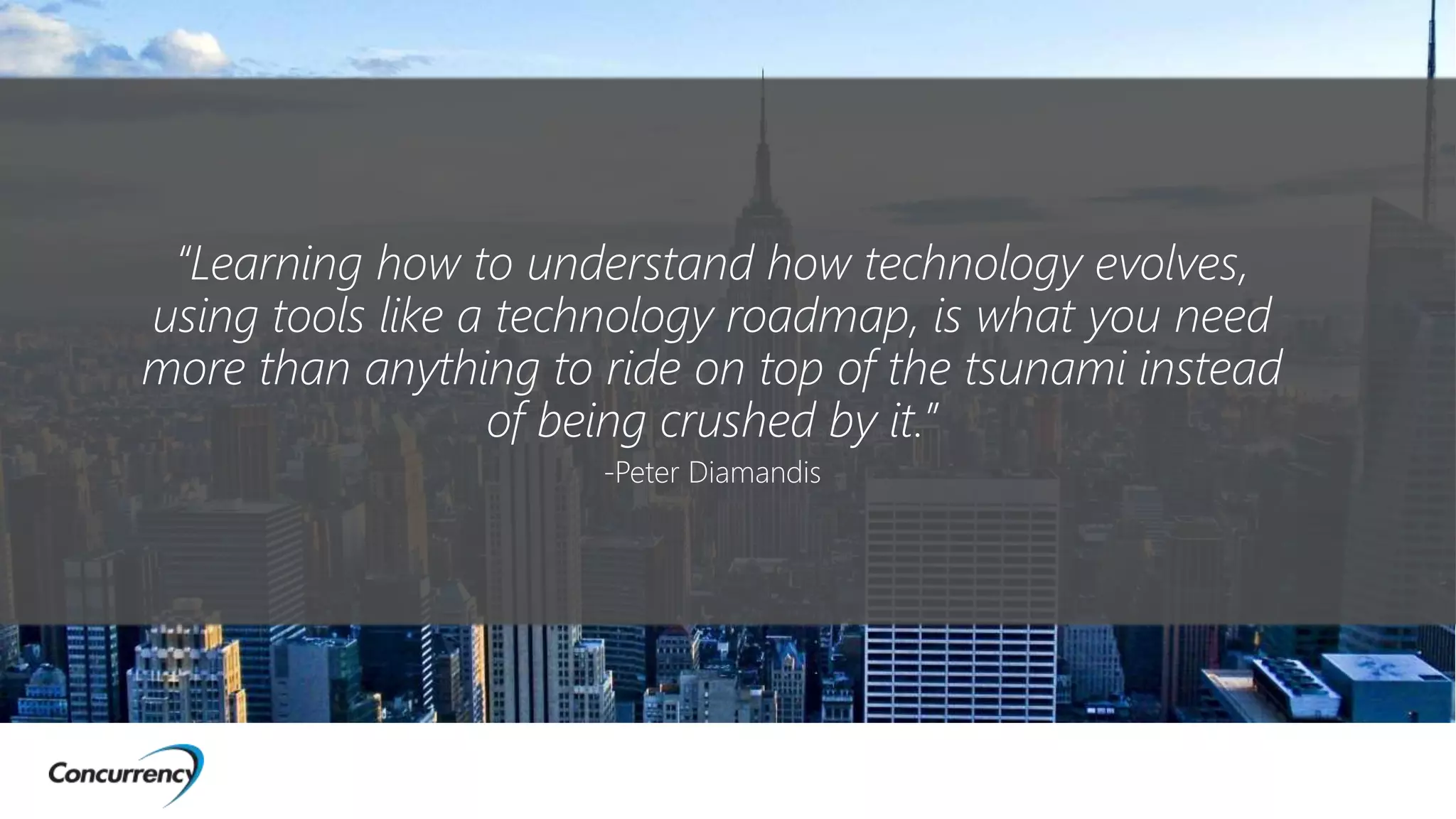 “Learning how to understand how technology evolves,
using tools like a technology roadmap, is what you need
more than anything to ride on top of the tsunami instead
of being crushed by it.”
-Peter Diamandis
 