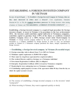 ESTABLISHING A FOREIGN INVESTED COMPANY
IN VIETNAM
In case of need (Expat) → To Establish A Foreign Invested Company In Vietnam, what are
they most interested in (when meet a lawyer)? Core requirements, Enterprise
Structure ☛ LLc or JSc, the required procedures, processes for foreign investors when starting
a business in Vietnam and “ESTABLISHING A FOREIGN INVESTED COMPANY” →
Establishing a foreign invested company is a required legal procedure for foreign
investors (Expat) to invest in Vietnam ⇒ In accordance to the Law on Investment
2014, the investors could contribute capital indirectly to Vietnamese companies,
contribute capital to purchase from 1-99% of the shares or establish a Limited
Liability Company (LLc) or a 100% foreign owned Joint Stock Company in
Vietnam→ A foreign invested company defined by the Law on Enterprise and the Law on
Investment is a company established by foreign investors in order to carry out investment
activities in Vietnam or a Vietnamese company purchased the shares, merged, repurchased by
foreign investors
→ Establishing a foreign invested company in Vietnam (8 essential steps)
# 1 Foreign ownership ratio is allowed from 1% to 100% in Vietnam
# 2 Minimum capital requirement is 20,000 USD or higher
# 3 There must be a legal lease agreement for a registered address
# 4 The resident Director could be a foreigner or a Vietnamese individual
# 5 Investment Registration Certificate (IRC) is obligated
# 6 Enterprise Registration Certificate (ERC) is issued as Vietnamese companies
# 7 Registering for taxes and paying taxes as Vietnamese companies
# 8 Contributing capital properly in terms of the agreement within 90 days from the day on
which the capital account is issued.
Understand & Implement
(i) The essence of establishing a foreign invested company is in the investors’ initial
"CONCEPT"
(ii) When investing in Vietnam, they want to approach quickly or slowly
 