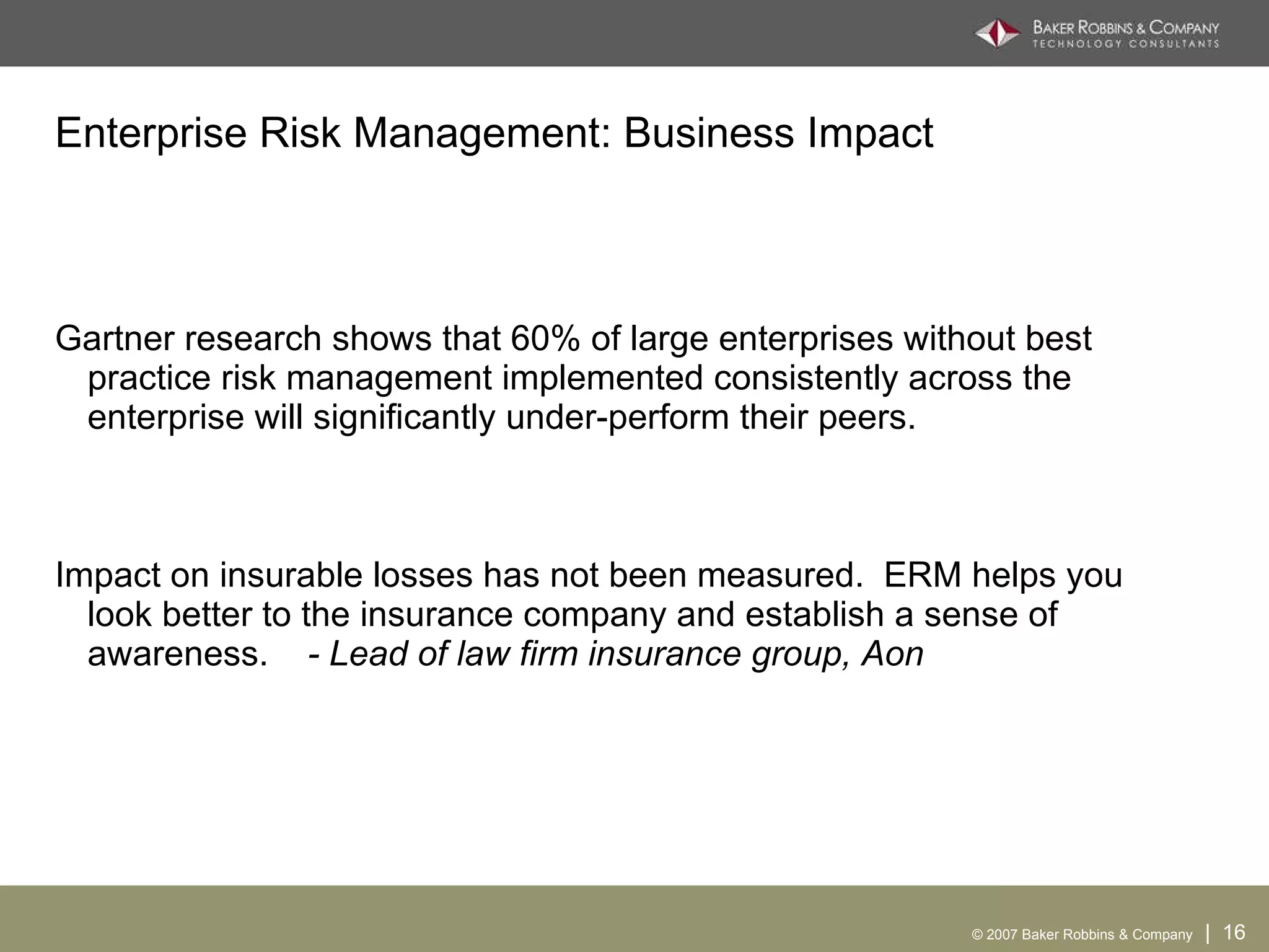 Enterprise Risk Management: Business Impact Gartner research shows that 60% of large enterprises without best practice risk management implemented consistently across the enterprise will significantly under-perform their peers. Impact on insurable losses has not been measured.  ERM helps you look better to the insurance company and establish a sense of awareness.  - Lead of law firm insurance group, Aon 