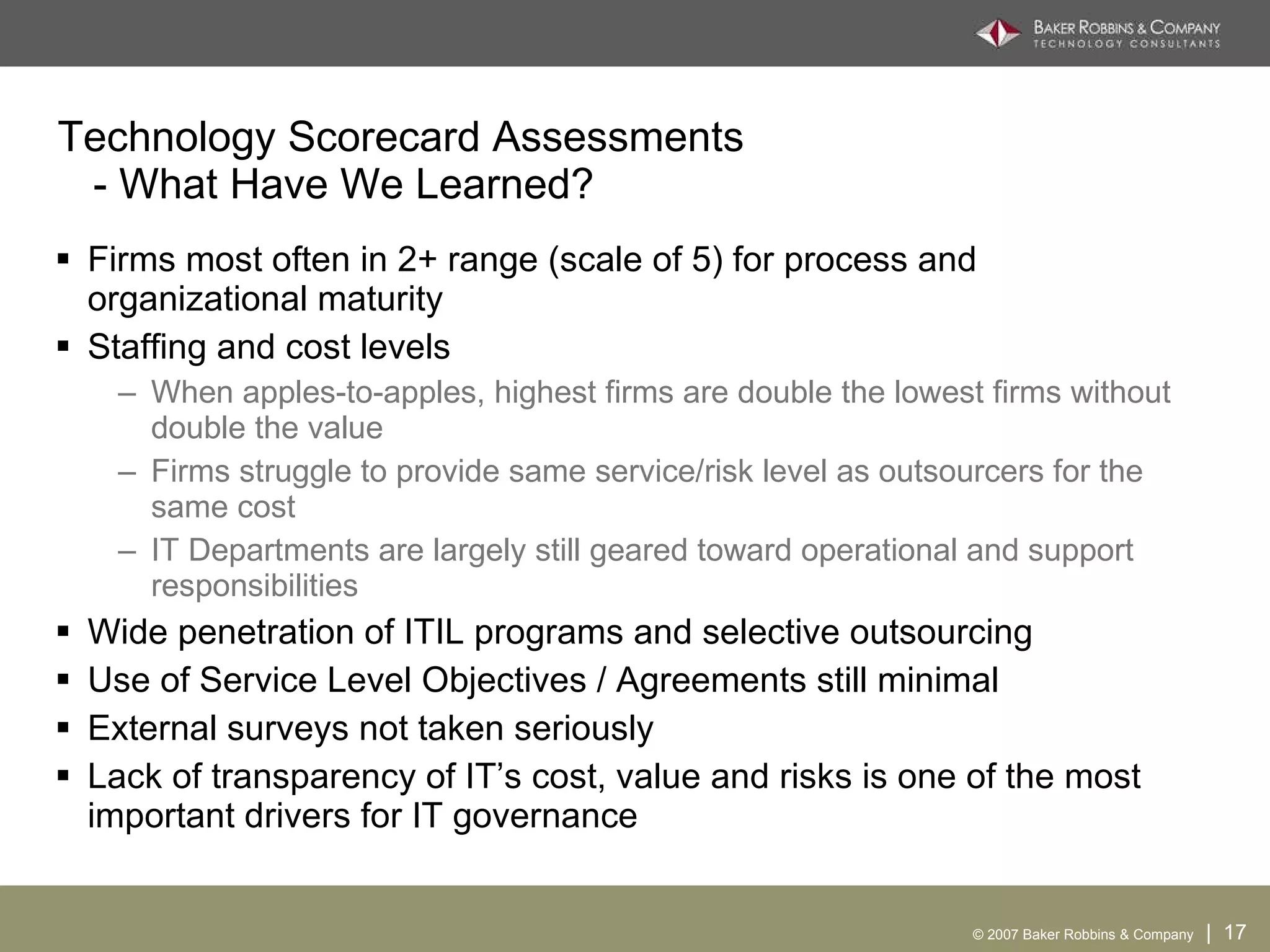 Technology Scorecard Assessments   - What Have We Learned? Firms most often in 2+ range (scale of 5) for process and organizational maturity Staffing and cost levels When apples-to-apples, highest firms are double the lowest firms without double the value Firms struggle to provide same service/risk level as outsourcers for the same cost IT Departments are largely still geared toward operational and support responsibilities Wide penetration of ITIL programs and selective outsourcing Use of Service Level Objectives / Agreements still minimal External surveys not taken seriously Lack of transparency of IT’s cost, value and risks is one of the most important drivers for IT governance 