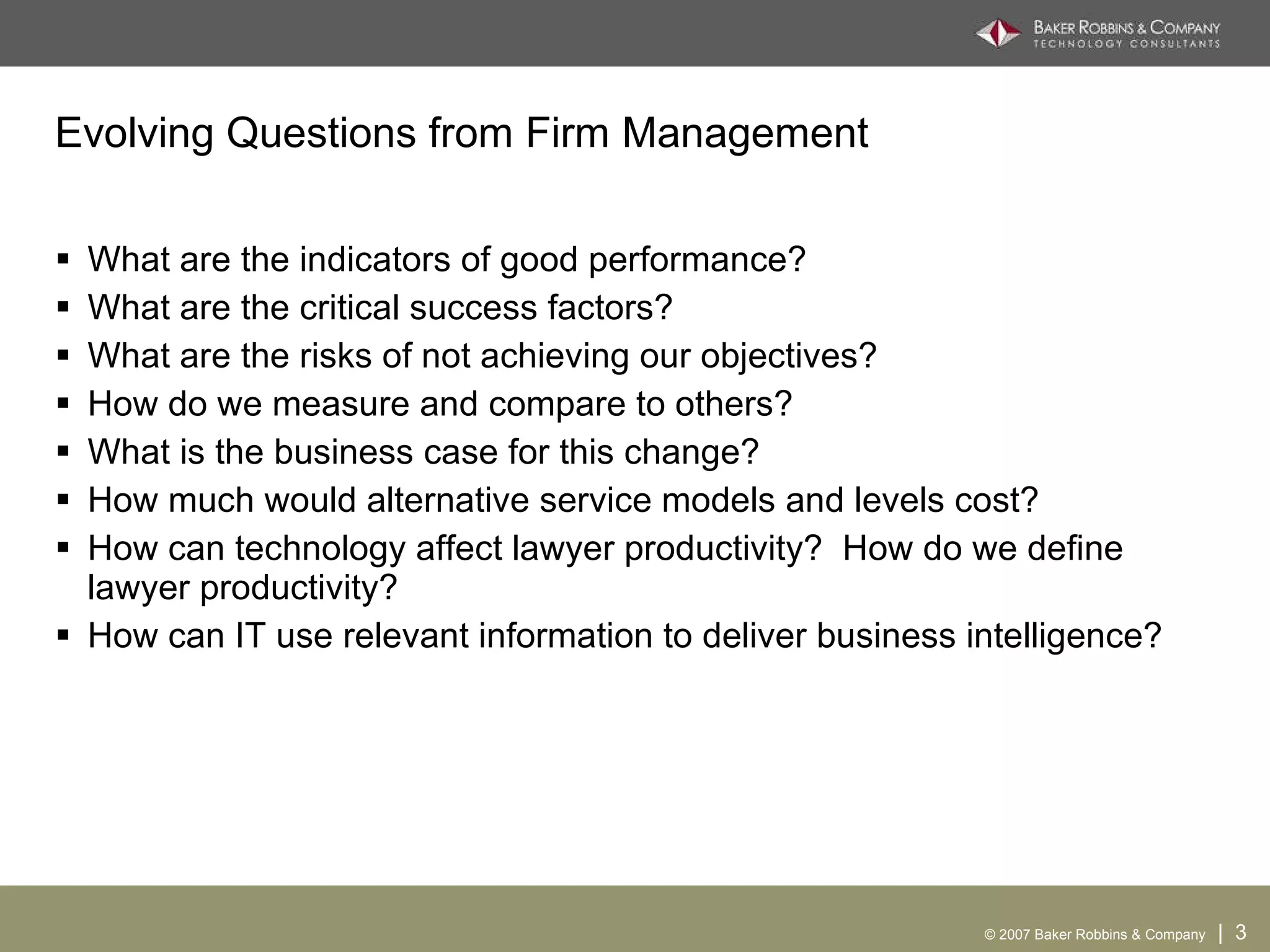 Evolving Questions from Firm Management What are the indicators of good performance?  What are the critical success factors?  What are the risks of not achieving our objectives?  How do we measure and compare to others? What is the business case for this change? How much would alternative service models and levels cost? How can technology affect lawyer productivity?  How do we define lawyer productivity? How can IT use relevant information to deliver business intelligence? 
