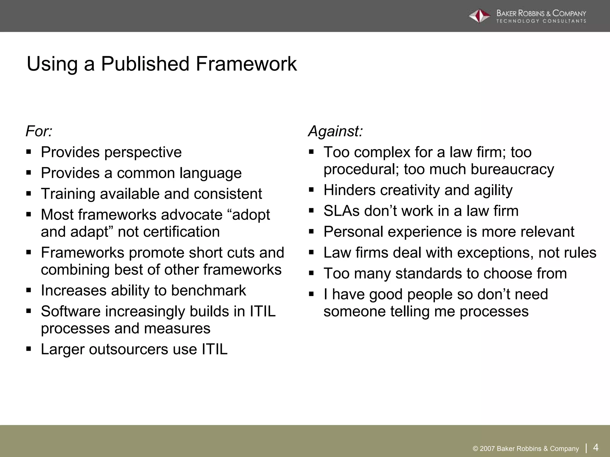 Using a Published Framework For: Provides perspective Provides a common language Training available and consistent Most frameworks advocate “adopt and adapt” not certification Frameworks promote short cuts and combining best of other frameworks Increases ability to benchmark Software increasingly builds in ITIL processes and measures Larger outsourcers use ITIL Against: Too complex for a law firm; too procedural; too much bureaucracy Hinders creativity and agility SLAs don’t work in a law firm Personal experience is more relevant Law firms deal with exceptions, not rules Too many standards to choose from I have good people so don’t need someone telling me processes 