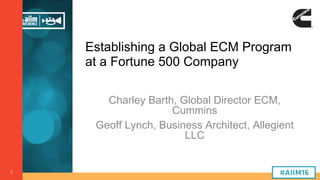1
Establishing a Global ECM Program
at a Fortune 500 Company
Charley Barth, Global Director ECM,
Cummins
Geoff Lynch, Business Architect, Allegient
LLC
 