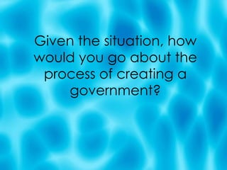 Given the situation, how would you go about the process of creating a government? 