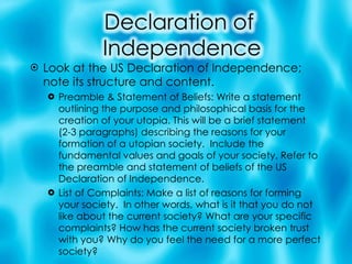 Look at the US Declaration of Independence; note its structure and content. Preamble & Statement of Beliefs: Write a statement outlining the purpose and philosophical basis for the creation of your utopia. This will be a brief statement (2-3 paragraphs) describing the reasons for your formation of a utopian society.  Include the fundamental values and goals of your society. Refer to the preamble and statement of beliefs of the US Declaration of Independence. List of Complaints: Make a list of reasons for forming your society.  In other words, what is it that you do not like about the current society? What are your specific complaints? How has the current society broken trust with you? Why do you feel the need for a more perfect society? 