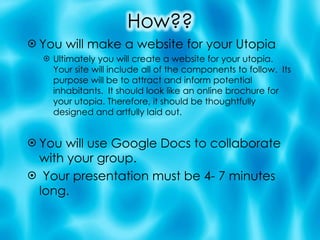 You will make a website for your Utopia Ultimately you will create a website for your utopia. Your site will include all of the components to follow.  Its purpose will be to attract and inform potential inhabitants.  It should look like an online brochure for your utopia. Therefore, it should be thoughtfully designed and artfully laid out. You will use Google Docs to collaborate with your group. Your presentation must be 4- 7 minutes long. 