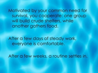 Motivated by your common need for survival, you cooperate: one group will build crude shelters, while another gathers food.  After a few days of steady work, everyone is comfortable.  After a few weeks, a routine settles in. 
