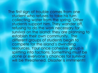 The first sign of trouble comes from one student who refuses to take his turn collecting water from the spring. Other students support him. They wander off, refusing to do the work necessary for survival on the island; they are planning to establish their own community.  The different groups of students begin to compete for the island’s dwindling resources. Your once cohesive group is splitting into factions. Something must be done or everyone’s chances for survival will be threatened. Disaster is imminent!! 