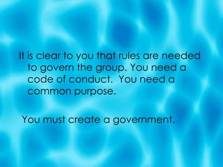 It is clear to you that rules are needed to govern the group. You need a code of conduct.  You need a common purpose.  You must create a government. 