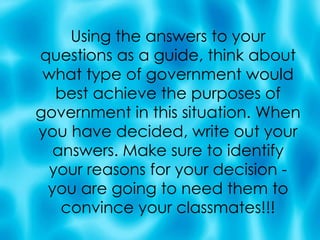 Using the answers to your questions as a guide, think about what type of government would best achieve the purposes of government in this situation. When you have decided, write out your answers. Make sure to identify your reasons for your decision - you are going to need them to convince your classmates!!! 