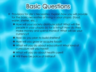 Provisions for Life’s Necessities: Explain how you will provide for the basic necessities of living in your utopia. (food, water, shelter, etc. ) How will your society distribute jobs? What will the people in your utopia do for a living? How do they make money and spend money? What will be your currency? How do you plan to build shelters? How will you grow or acquire food? What will you do about education? What kind of curriculum will you have? What will you do about health care? Will there be police of military? 
