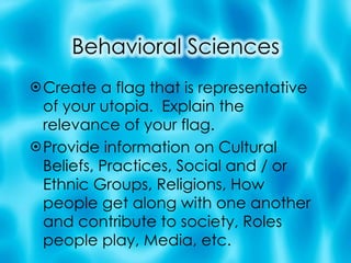 Create a flag that is representative of your utopia.  Explain the relevance of your flag. Provide information on Cultural Beliefs, Practices, Social and / or Ethnic Groups, Religions, How people get along with one another and contribute to society, Roles people play, Media, etc.  
