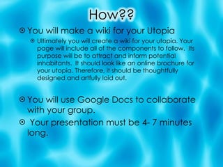 You will make a wiki for your Utopia Ultimately you will create a wiki for your utopia. Your page will include all of the components to follow.  Its purpose will be to attract and inform potential inhabitants.  It should look like an online brochure for your utopia. Therefore, it should be thoughtfully designed and artfully laid out. You will use Google Docs to collaborate with your group. Your presentation must be 4- 7 minutes long. 