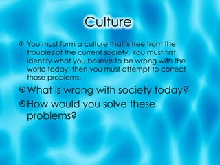 You must form a culture that is free from the troubles of the current society. You must first identify what you believe to be wrong with the world today; then you must attempt to correct those problems. What is wrong with society today? How would you solve these problems?  