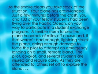 As the smoke clears you take stock of the situation.  Your plane has crash-landed. Just a few minutes before the crash, you and 100 of your fellow students had been flying over the Pacific Ocean, on your way to participate in a student exchange program.  A terrible storm forced the plane hundreds of miles off course and, if that weren’t bad enough, lightning struck the plane, doing enough damage to force the pilot to attempt an emergency landing on a small, remote island.  The pilot, co-pilot, and several students are injured and require care.  As they are attended to, others set off to explore the island. . . 